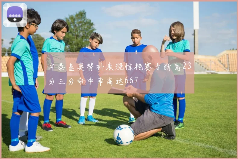 丰泰基奥替补表现惊艳赛季新高23分三分命中率高达667