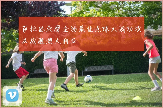 萨拉赫荣膺全场最佳点球大战助埃及战胜澳大利亚