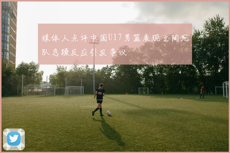 媒体人点评中国U17男篮表现立陶宛队急躁反应引发争议