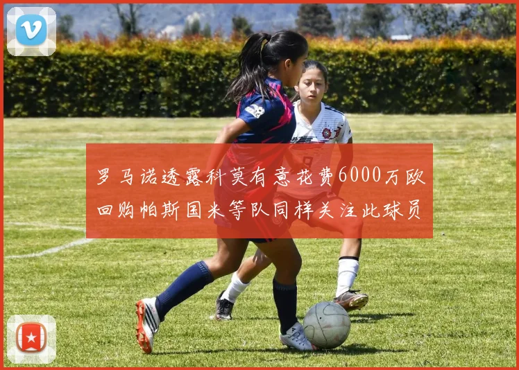 罗马诺透露科莫有意花费6000万欧回购帕斯国米等队同样关注此球员