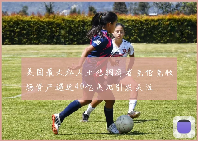 美国最大私人土地拥有者克伦克牧场资产逼近40亿美元引发关注