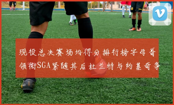 现役总决赛场均得分排行榜字母哥领衔SGA紧随其后杜兰特与约基奇争夺第三名