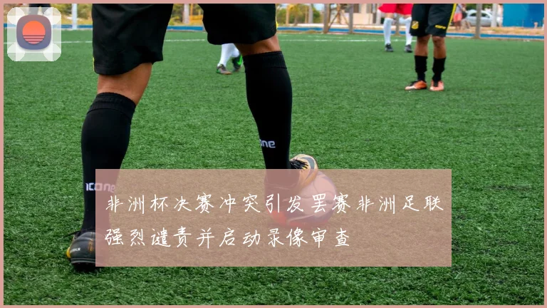 非洲杯决赛冲突引发罢赛非洲足联强烈谴责并启动录像审查