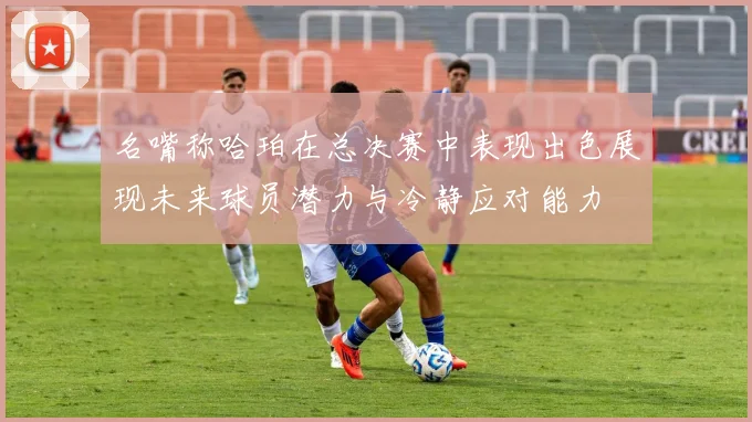 名嘴称哈珀在总决赛中表现出色展现未来球员潜力与冷静应对能力