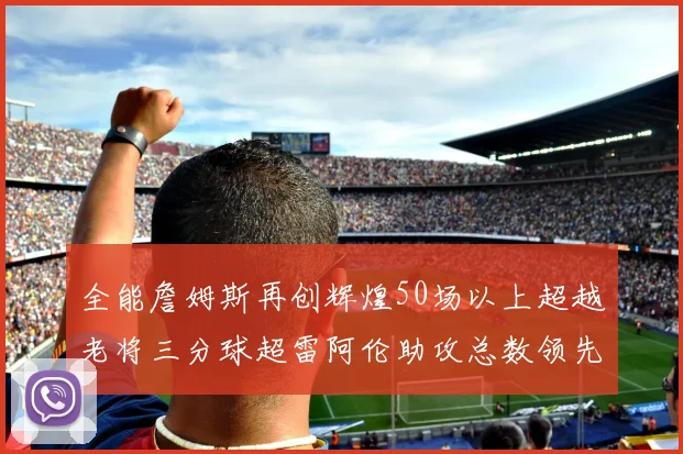 全能詹姆斯再创辉煌50场以上超越老将三分球超雷阿伦助攻总数领先隆多