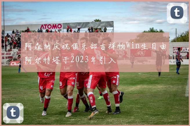 阿森纳庆祝俱乐部吉祥物Win生日由阿尔特塔于2023年引入