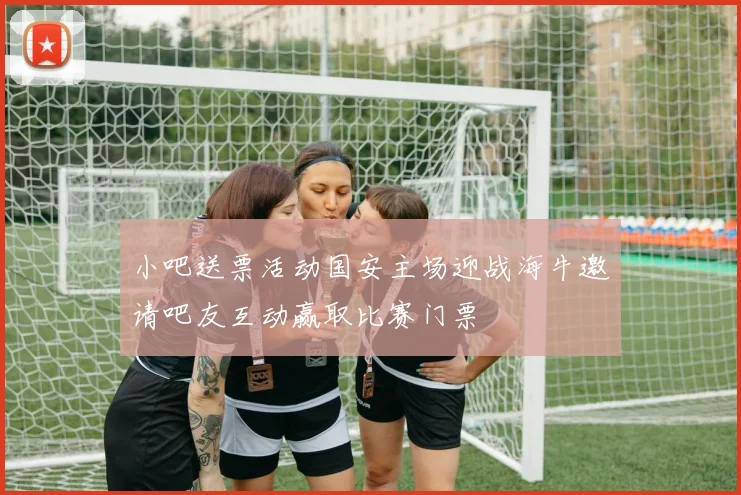 小吧送票活动国安主场迎战海牛邀请吧友互动赢取比赛门票