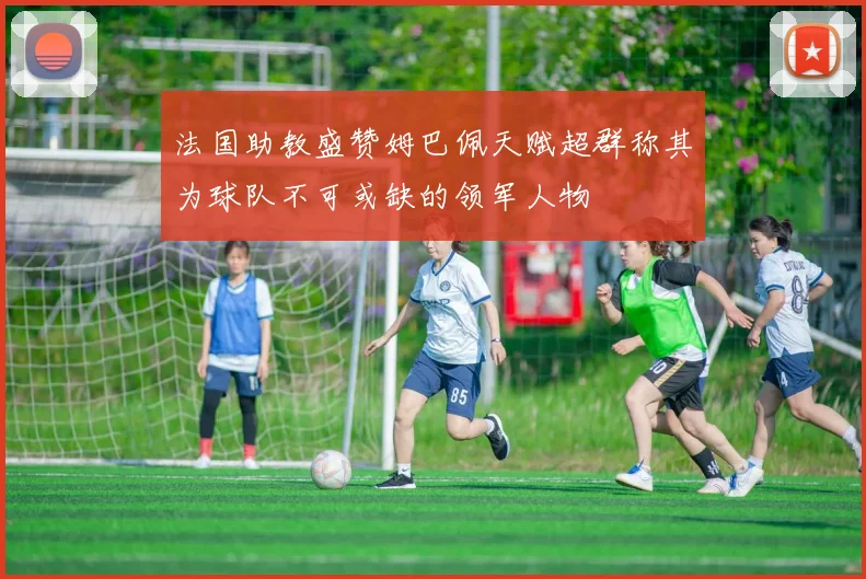 法国助教盛赞姆巴佩天赋超群称其为球队不可或缺的领军人物