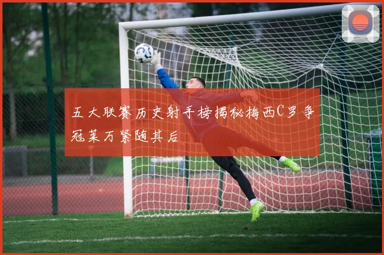 五大联赛历史射手榜揭秘梅西C罗争冠莱万紧随其后