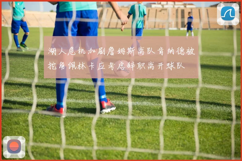 湖人危机加剧詹姆斯离队肯纳德被挖角佩林卡应考虑辞职离开球队