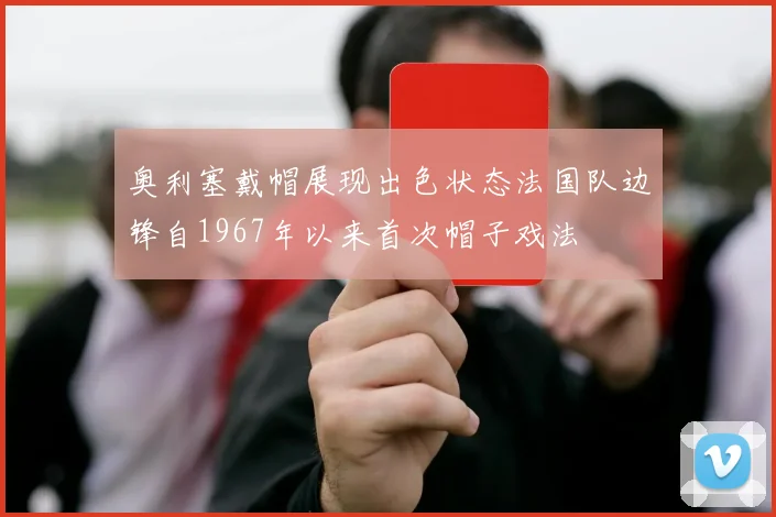 奥利塞戴帽展现出色状态法国队边锋自1967年以来首次帽子戏法