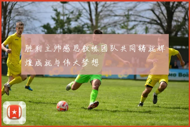 胜利主帅感恩教练团队共同铸就辉煌成就与伟大梦想