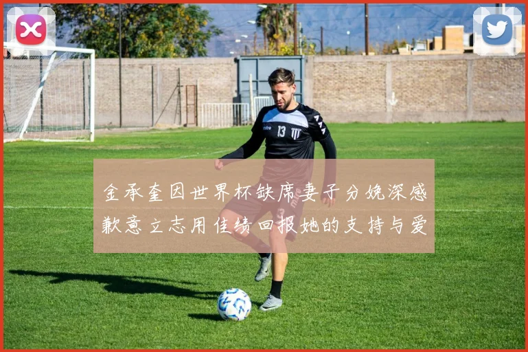 金承奎因世界杯缺席妻子分娩深感歉意立志用佳绩回报她的支持与爱