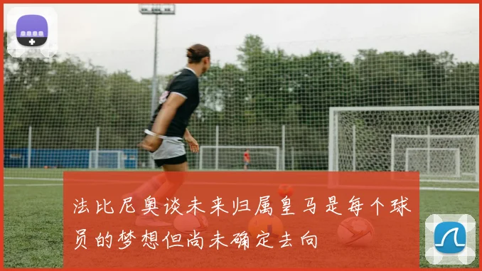 法比尼奥谈未来归属皇马是每个球员的梦想但尚未确定去向