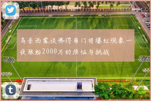 乌奈西蒙谈佛得角门将爆红现象一夜涨粉2000万的烦恼与挑战