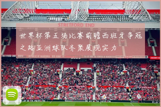 世界杯第五场比赛前瞻西班牙争冠之路亚洲球队齐聚展现实力