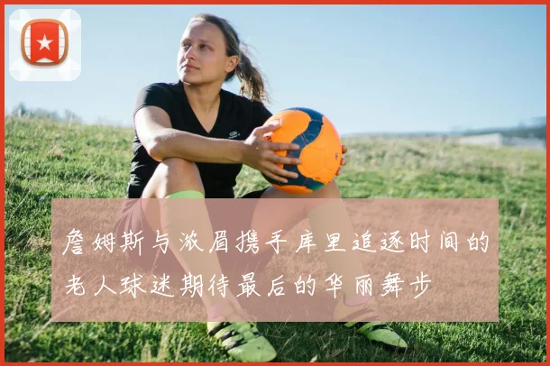 詹姆斯与浓眉携手库里追逐时间的老人球迷期待最后的华丽舞步