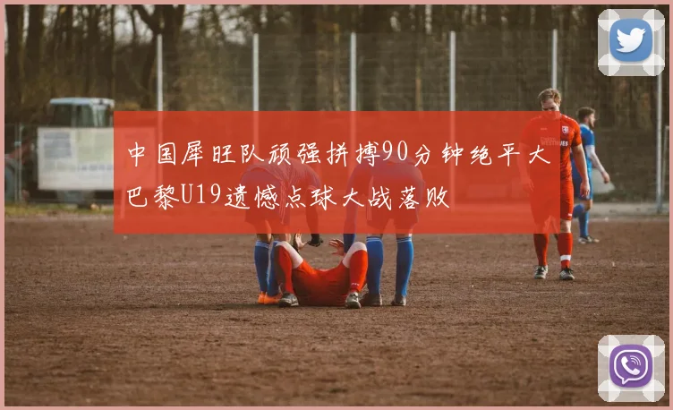 中国犀旺队顽强拼搏90分钟绝平大巴黎U19遗憾点球大战落败