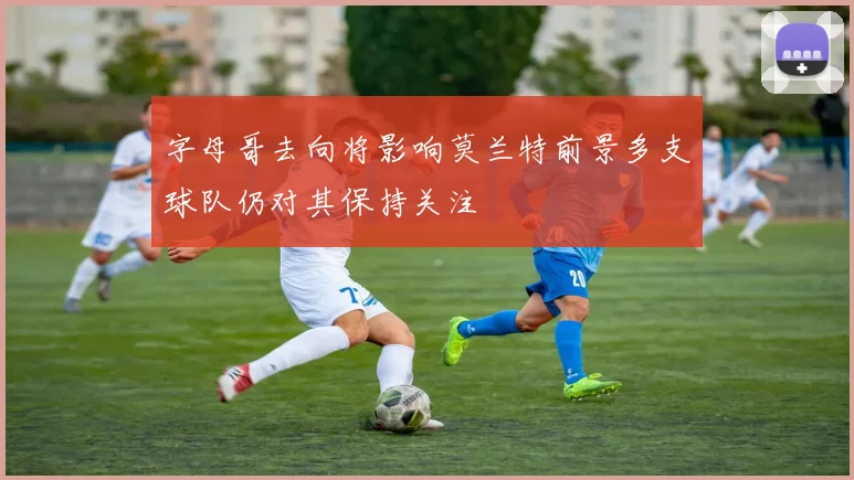 字母哥去向将影响莫兰特前景多支球队仍对其保持关注