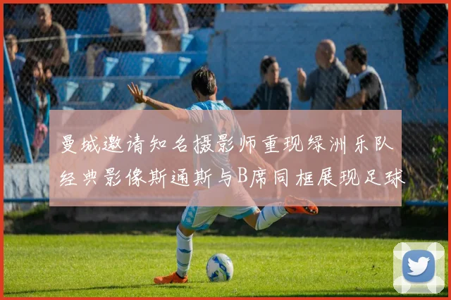 曼城邀请知名摄影师重现绿洲乐队经典影像斯通斯与B席同框展现足球魅力