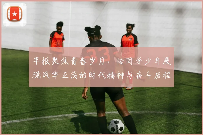早报聚焦青春岁月，恰同学少年展现风华正茂的时代精神与奋斗历程