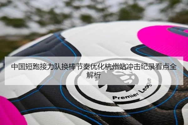 中国短跑接力队换棒节奏优化杭州站冲击纪录看点全解析（kaiyun）